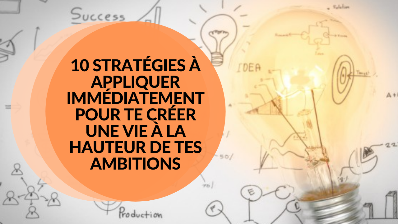 10 STRATÉGIES À APPLIQUER IMMÉDIATEMENT POUR TE CRÉER UNE VIE À LA HAUTEUR DE TES AMBITIONS